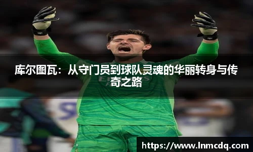 库尔图瓦：从守门员到球队灵魂的华丽转身与传奇之路